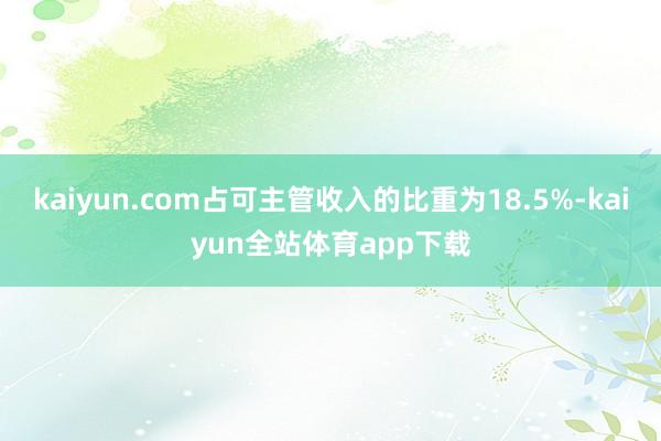 kaiyun.com占可主管收入的比重为18.5%-kaiyun全站体育app下载