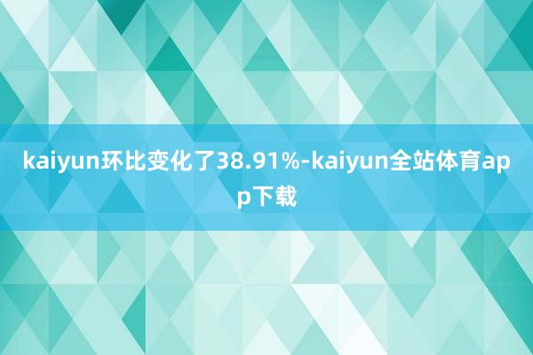 kaiyun环比变化了38.91%-kaiyun全站体育app下载