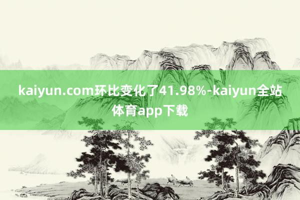 kaiyun.com环比变化了41.98%-kaiyun全站体育app下载