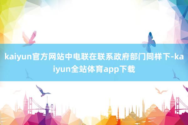 kaiyun官方网站中电联在联系政府部门同样下-kaiyun全站体育app下载
