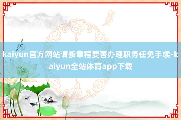 kaiyun官方网站请按章程要害办理职务任免手续-kaiyun全站体育app下载