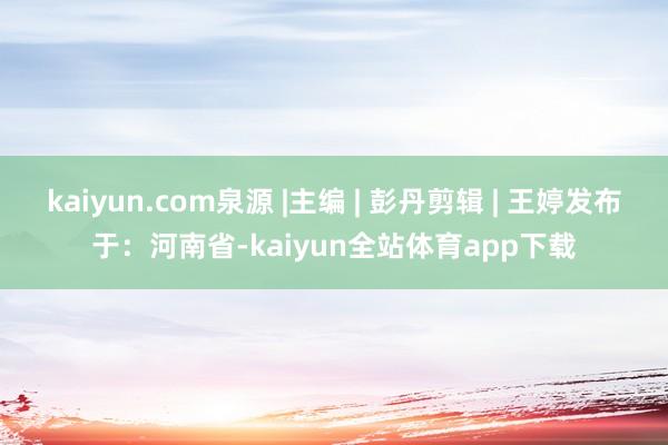 kaiyun.com泉源 |主编 | 彭丹剪辑 | 王婷发布于：河南省-kaiyun全站体育app下载