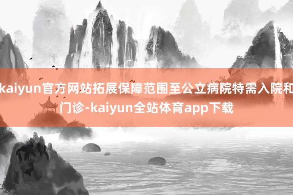 kaiyun官方网站拓展保障范围至公立病院特需入院和门诊-kaiyun全站体育app下载