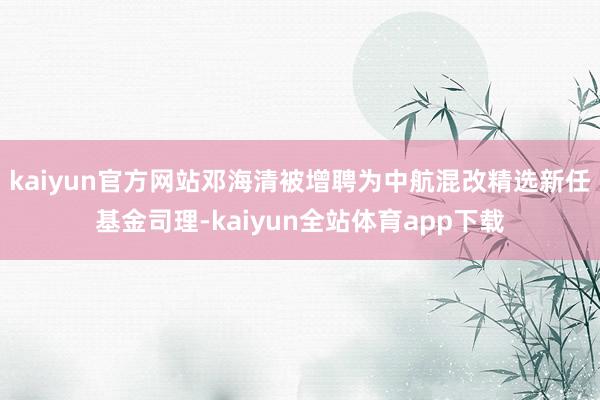 kaiyun官方网站邓海清被增聘为中航混改精选新任基金司理-kaiyun全站体育app下载