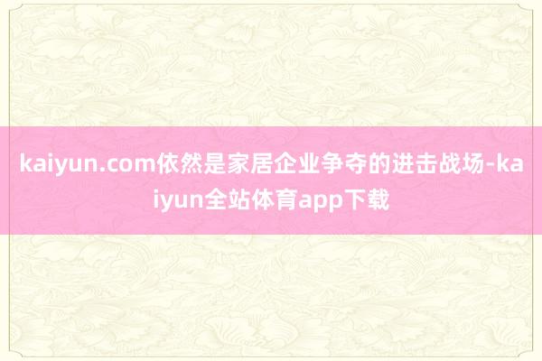 kaiyun.com依然是家居企业争夺的进击战场-kaiyun全站体育app下载