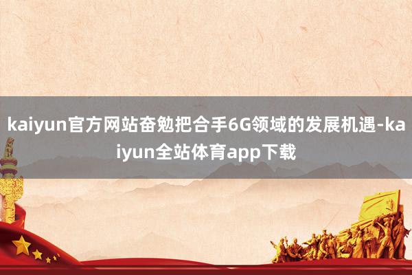 kaiyun官方网站奋勉把合手6G领域的发展机遇-kaiyun全站体育app下载