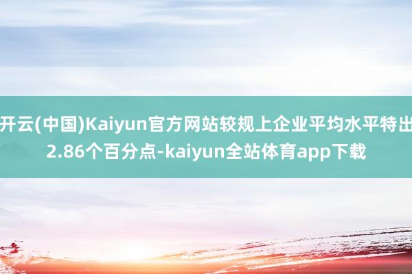 开云(中国)Kaiyun官方网站较规上企业平均水平特出2.86个百分点-kaiyun全站体育app下载