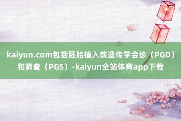 kaiyun.com包括胚胎植入前遗传学会诊（PGD）和筛查（PGS）-kaiyun全站体育app下载