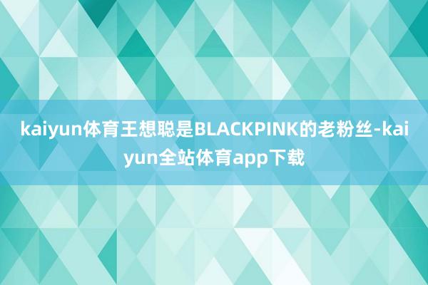 kaiyun体育王想聪是BLACKPINK的老粉丝-kaiyun全站体育app下载