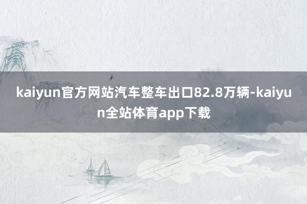kaiyun官方网站汽车整车出口82.8万辆-kaiyun全站体育app下载