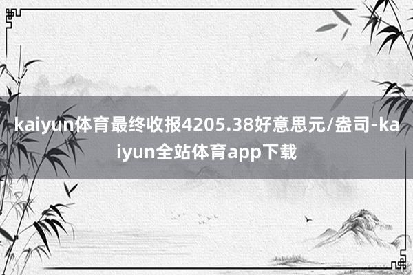 kaiyun体育最终收报4205.38好意思元/盎司-kaiyun全站体育app下载