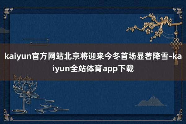kaiyun官方网站北京将迎来今冬首场显著降雪-kaiyun全站体育app下载