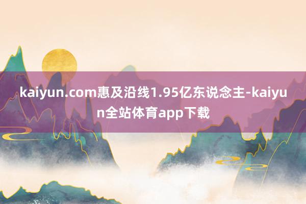 kaiyun.com惠及沿线1.95亿东说念主-kaiyun全站体育app下载