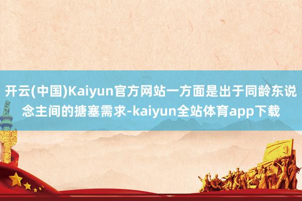 开云(中国)Kaiyun官方网站一方面是出于同龄东说念主间的搪塞需求-kaiyun全站体育app下载