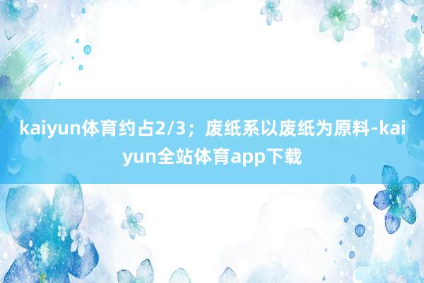 kaiyun体育约占2/3；废纸系以废纸为原料-kaiyun全站体育app下载