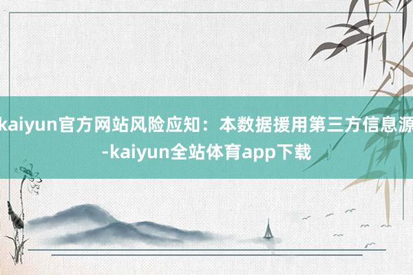 kaiyun官方网站风险应知：本数据援用第三方信息源-kaiyun全站体育app下载