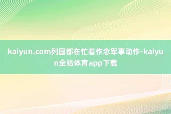 kaiyun.com列国都在忙着作念军事动作-kaiyun全站体育app下载