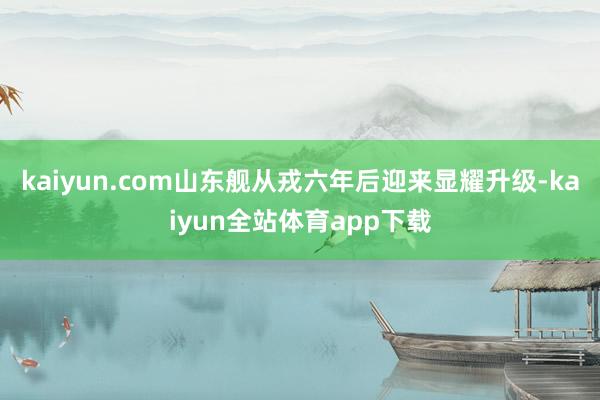kaiyun.com山东舰从戎六年后迎来显耀升级-kaiyun全站体育app下载