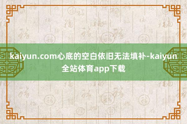 kaiyun.com心底的空白依旧无法填补-kaiyun全站体育app下载