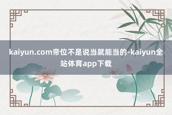 kaiyun.com帝位不是说当就能当的-kaiyun全站体育app下载
