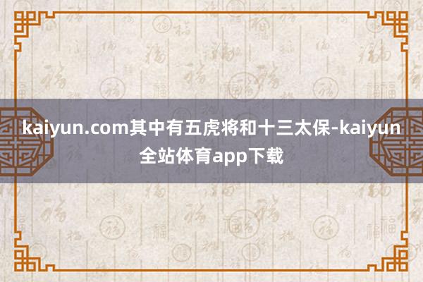 kaiyun.com其中有五虎将和十三太保-kaiyun全站体育app下载