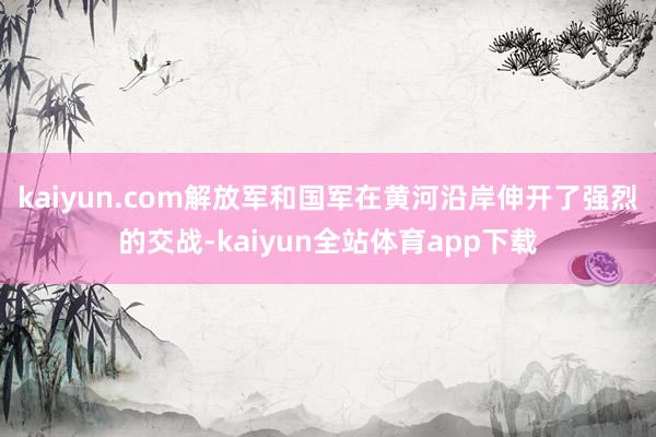 kaiyun.com解放军和国军在黄河沿岸伸开了强烈的交战-kaiyun全站体育app下载