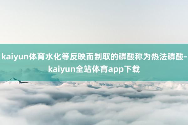 kaiyun体育水化等反映而制取的磷酸称为热法磷酸-kaiyun全站体育app下载