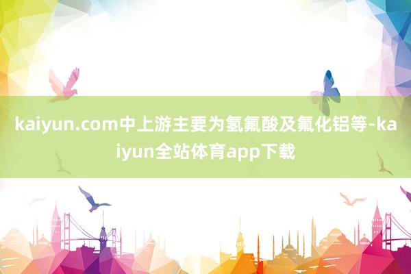kaiyun.com中上游主要为氢氟酸及氟化铝等-kaiyun全站体育app下载