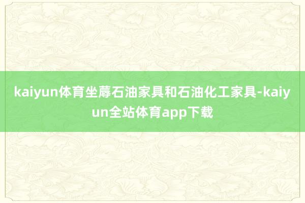 kaiyun体育坐蓐石油家具和石油化工家具-kaiyun全站体育app下载
