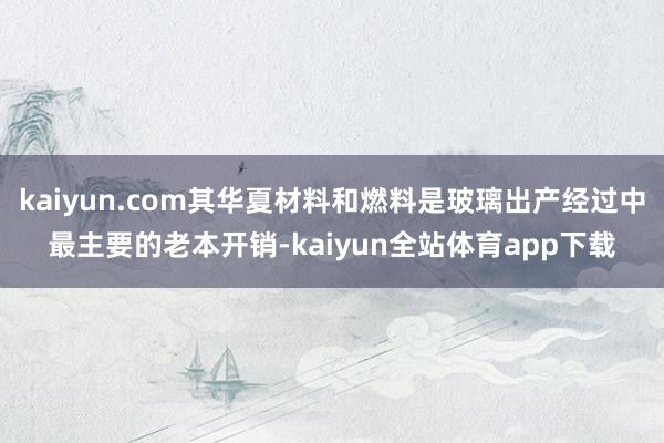 kaiyun.com其华夏材料和燃料是玻璃出产经过中最主要的老本开销-kaiyun全站体育app下载