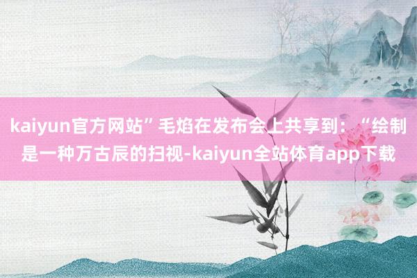 kaiyun官方网站”毛焰在发布会上共享到：“绘制是一种万古辰的扫视-kaiyun全站体育app下载