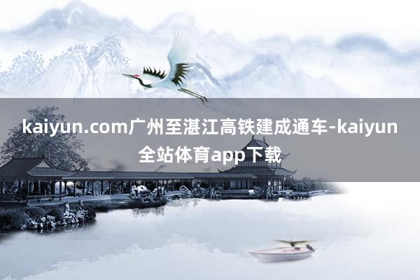 kaiyun.com广州至湛江高铁建成通车-kaiyun全站体育app下载