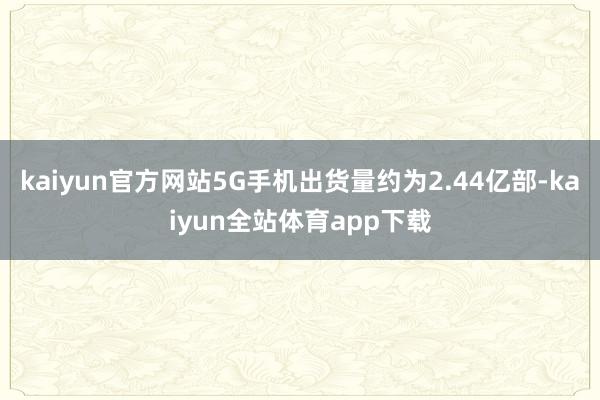 kaiyun官方网站5G手机出货量约为2.44亿部-kaiyun全站体育app下载