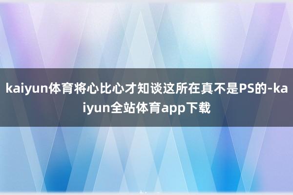 kaiyun体育将心比心才知谈这所在真不是PS的-kaiyun全站体育app下载