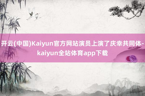开云(中国)Kaiyun官方网站演员上演了庆幸共同体-kaiyun全站体育app下载