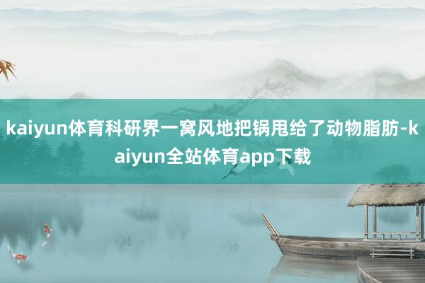 kaiyun体育科研界一窝风地把锅甩给了动物脂肪-kaiyun全站体育app下载