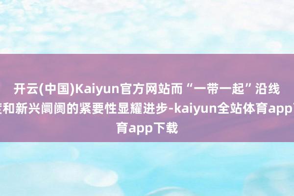 开云(中国)Kaiyun官方网站而“一带一起”沿线国度和新兴阛阓的紧要性显耀进步-kaiyun全站体育app下载