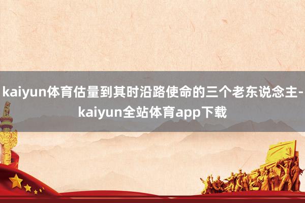 kaiyun体育估量到其时沿路使命的三个老东说念主-kaiyun全站体育app下载