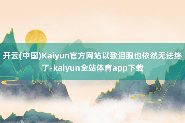 开云(中国)Kaiyun官方网站以致泪腺也依然无法终了-kaiyun全站体育app下载