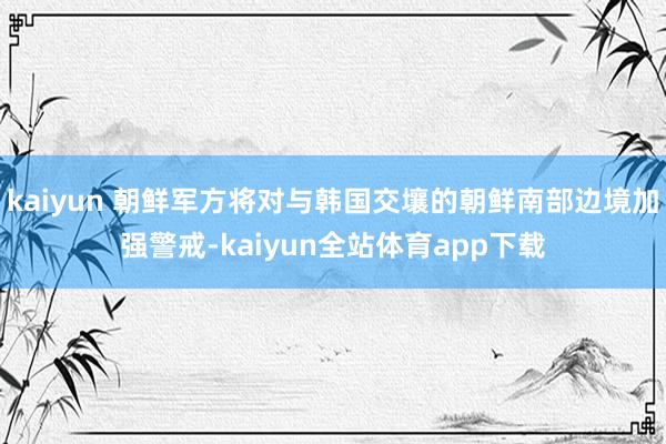 kaiyun 朝鲜军方将对与韩国交壤的朝鲜南部边境加强警戒-kaiyun全站体育app下载