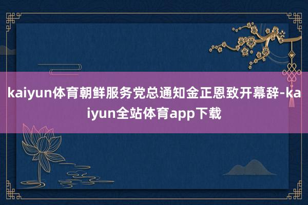 kaiyun体育朝鲜服务党总通知金正恩致开幕辞-kaiyun全站体育app下载