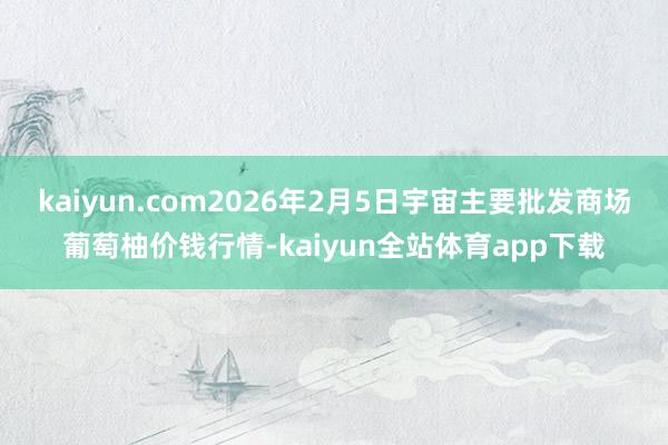 kaiyun.com2026年2月5日宇宙主要批发商场葡萄柚价钱行情-kaiyun全站体育app下载