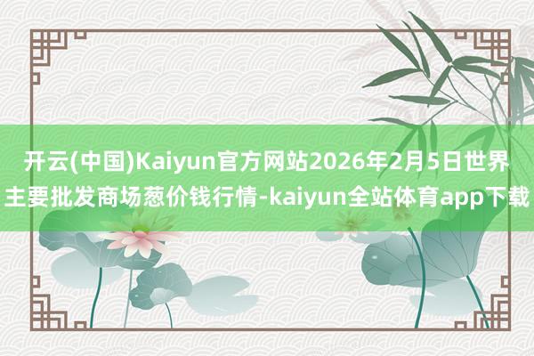 开云(中国)Kaiyun官方网站2026年2月5日世界主要批发商场葱价钱行情-kaiyun全站体育app下载