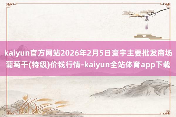 kaiyun官方网站2026年2月5日寰宇主要批发商场葡萄干(特级)价钱行情-kaiyun全站体育app下载