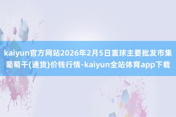 kaiyun官方网站2026年2月5日寰球主要批发市集葡萄干(通货)价钱行情-kaiyun全站体育app下载