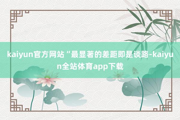 kaiyun官方网站“最显著的差距即是谈路-kaiyun全站体育app下载